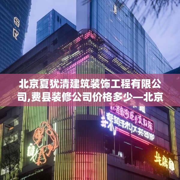 北京夏犹清建筑装饰工程有限公司,费县装修公司价格多少—北京夏犹清建筑装饰工程有限公司408.a284b285c288fgy.295lkjl