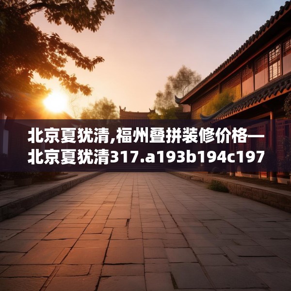 北京夏犹清,福州叠拼装修价格—北京夏犹清317.a193b194c197fgy.204cvcx