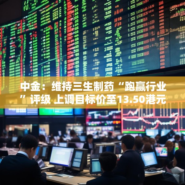 中金：维持三生制药“跑赢行业”评级 上调目标价至13.50港元