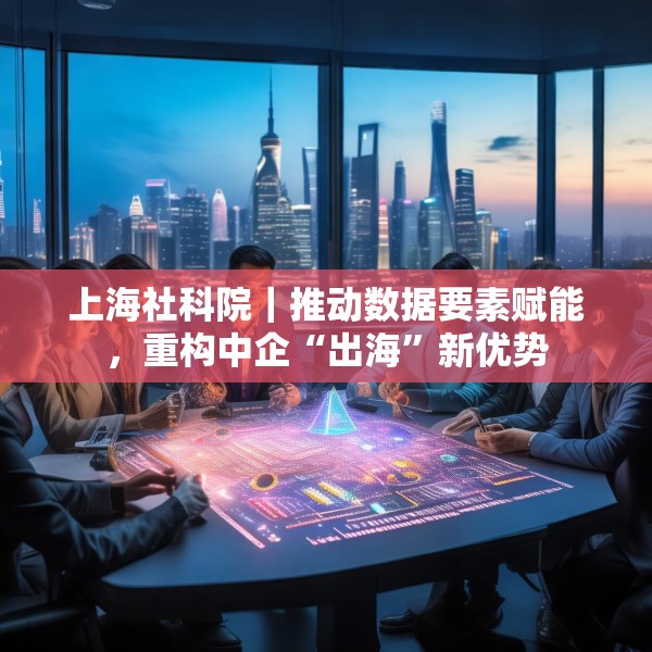 上海社科院｜推动数据要素赋能，重构中企“出海”新优势
