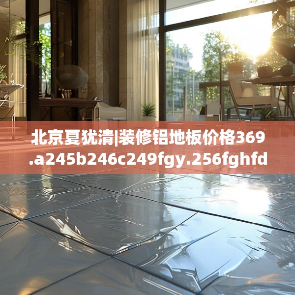 北京夏犹清|装修铝地板价格369.a245b246c249fgy.256fghfd