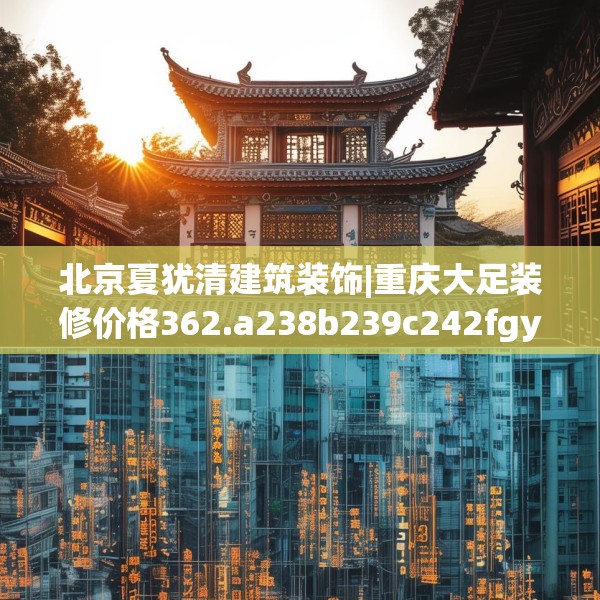 北京夏犹清建筑装饰|重庆大足装修价格362.a238b239c242fgy.24976671
