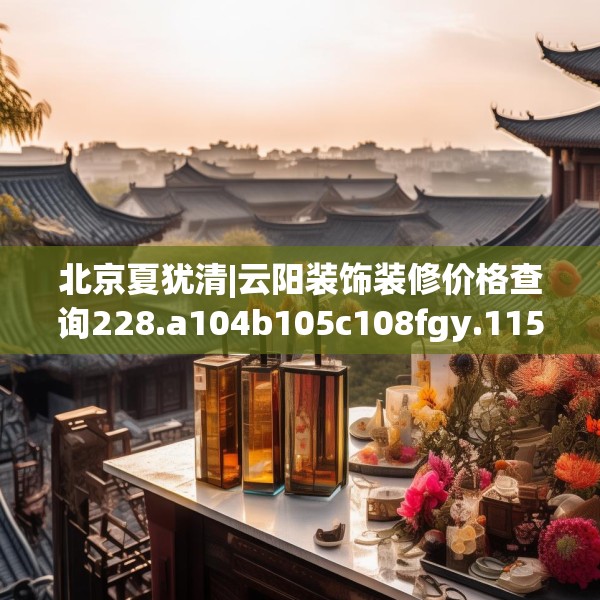 北京夏犹清|云阳装饰装修价格查询228.a104b105c108fgy.115lkjl
