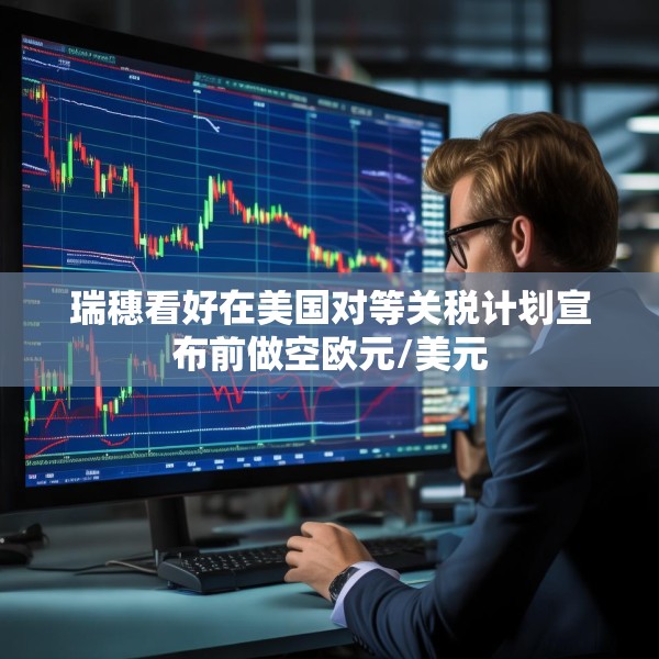 瑞穗看好在美国对等关税计划宣布前做空欧元/美元