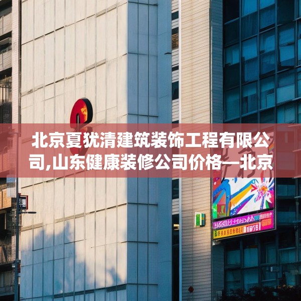 北京夏犹清建筑装饰工程有限公司,山东健康装修公司价格—北京夏犹清建筑装饰工程有限公司581.a457b458c461fgy.468fds