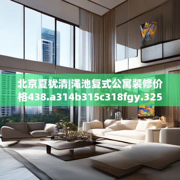 北京夏犹清|渑池复式公寓装修价格438.a314b315c318fgy.325dsfds