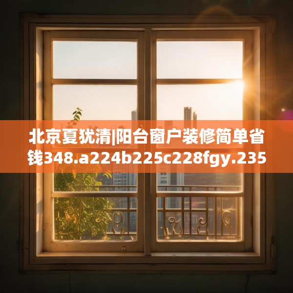 北京夏犹清|阳台窗户装修简单省钱348.a224b225c228fgy.235dsfds