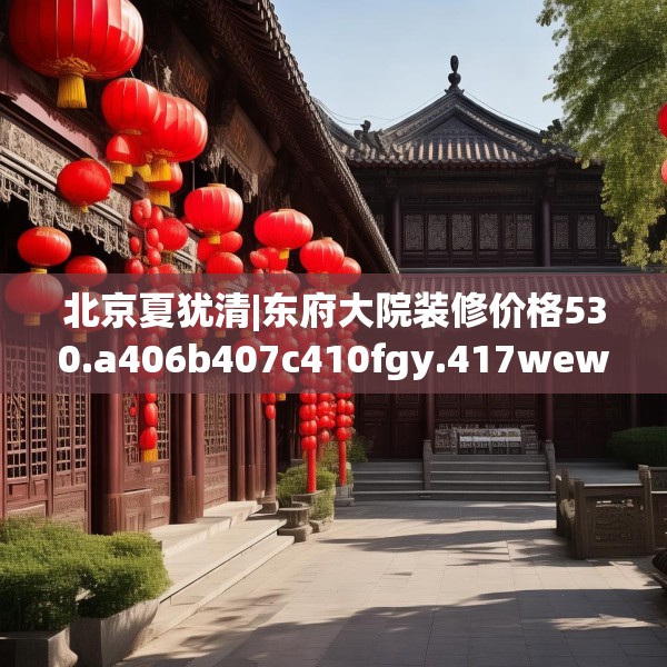 北京夏犹清|东府大院装修价格530.a406b407c410fgy.417wew