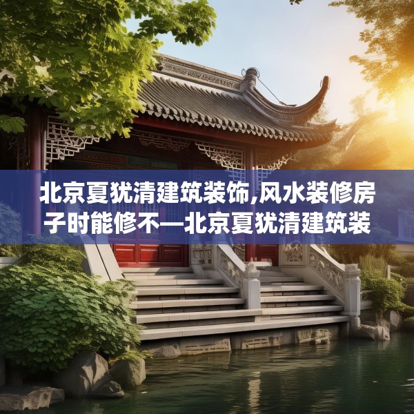 北京夏犹清建筑装饰,风水装修房子时能修不—北京夏犹清建筑装饰474.a350b351c354fgy.361dsfds
