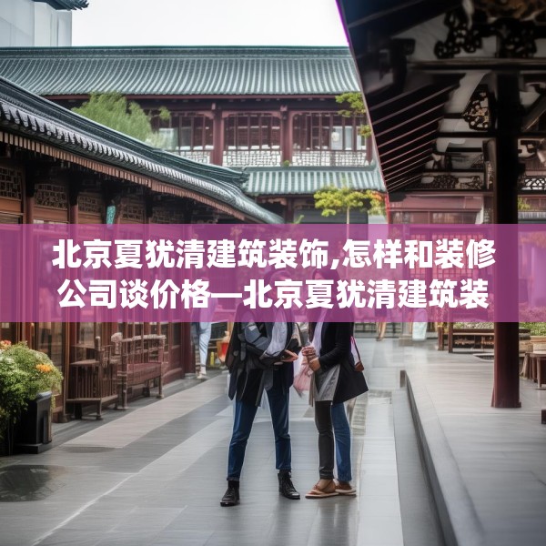 北京夏犹清建筑装饰,怎样和装修公司谈价格—北京夏犹清建筑装饰222.a98b99c102fgy.109dsfds
