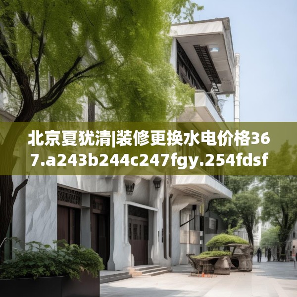 北京夏犹清|装修更换水电价格367.a243b244c247fgy.254fdsfds