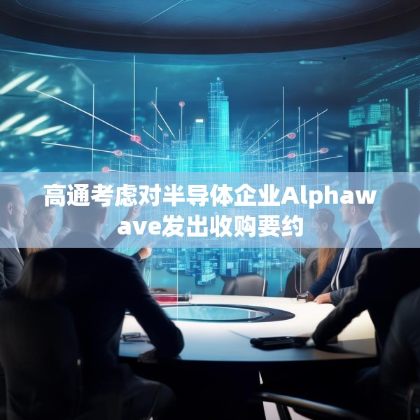 高通考虑对半导体企业Alphawave发出收购要约