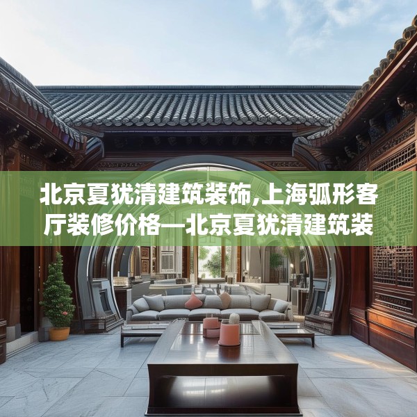 北京夏犹清建筑装饰,上海弧形客厅装修价格—北京夏犹清建筑装饰471.a347b348c351fgy.358uyk