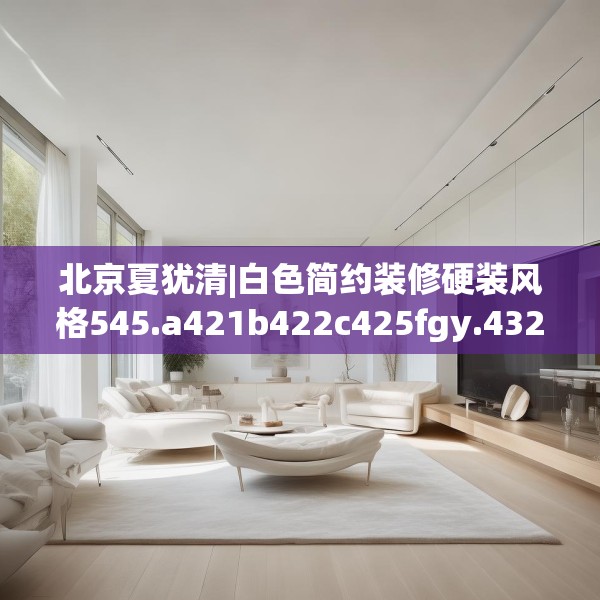 北京夏犹清|白色简约装修硬装风格545.a421b422c425fgy.432fds
