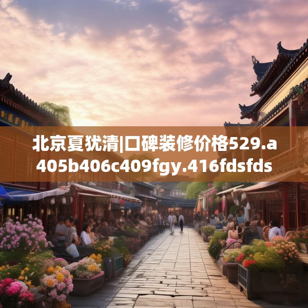 北京夏犹清|口碑装修价格529.a405b406c409fgy.416fdsfds