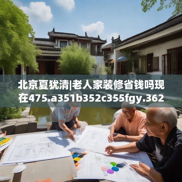 北京夏犹清|老人家装修省钱吗现在475.a351b352c355fgy.362fdsfds