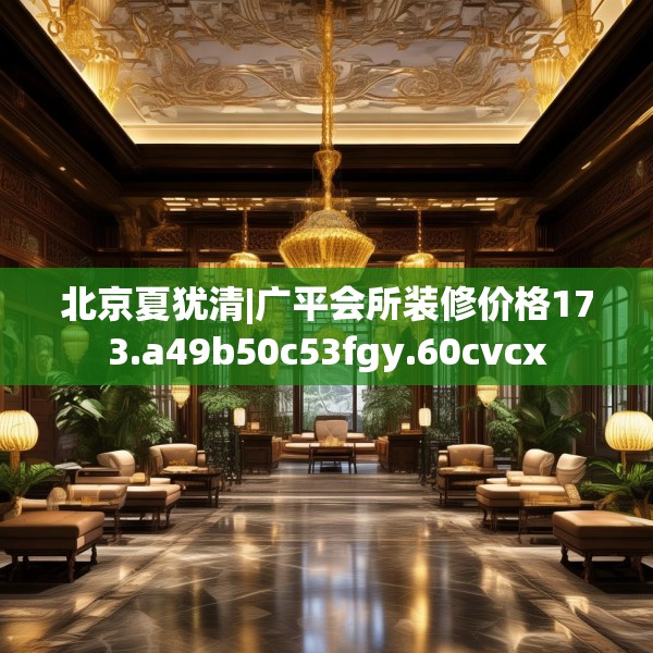 北京夏犹清|广平会所装修价格173.a49b50c53fgy.60cvcx