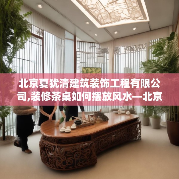 北京夏犹清建筑装饰工程有限公司,装修茶桌如何摆放风水—北京夏犹清建筑装饰工程有限公司185.a61b62c65fgy.72fds