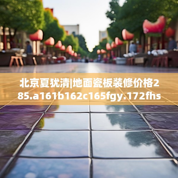 北京夏犹清|地面瓷板装修价格285.a161b162c165fgy.172fhsg