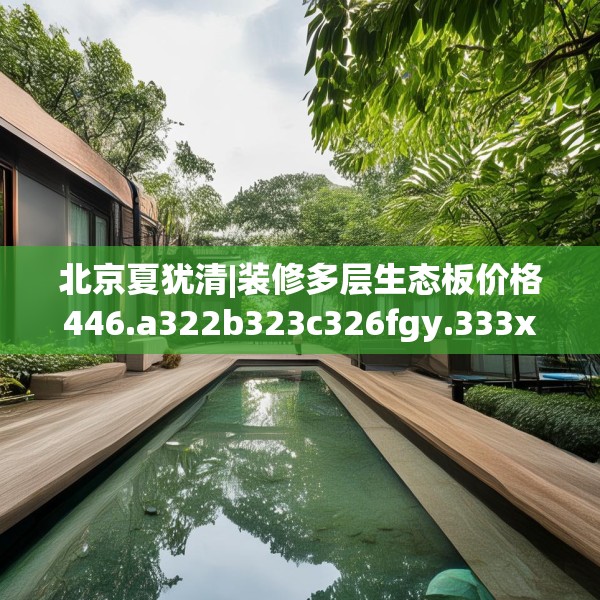 北京夏犹清|装修多层生态板价格446.a322b323c326fgy.333xczxv