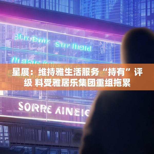 星展：维持雅生活服务“持有”评级 料受雅居乐集团重组拖累