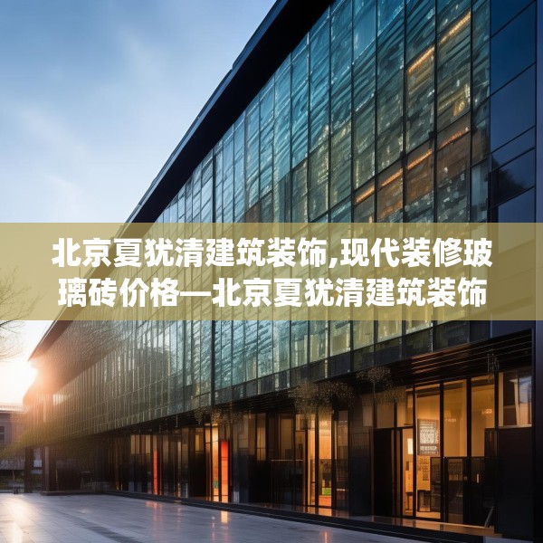 北京夏犹清建筑装饰,现代装修玻璃砖价格—北京夏犹清建筑装饰179.a55b56c59fgy.66bnbn