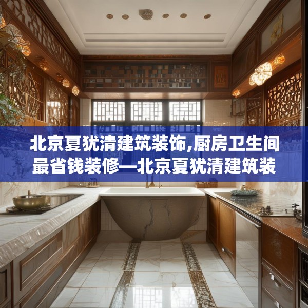 北京夏犹清建筑装饰,厨房卫生间最省钱装修—北京夏犹清建筑装饰136.a12b13c16fgy.23sdA