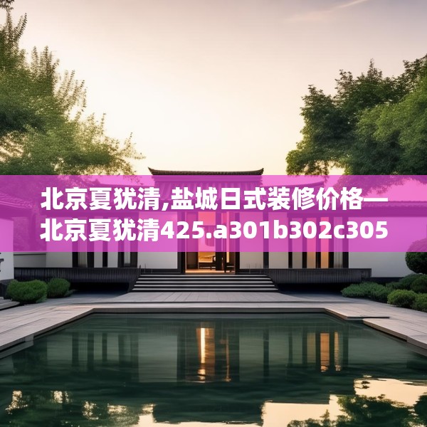 北京夏犹清,盐城日式装修价格—北京夏犹清425.a301b302c305fgy.312cvcx