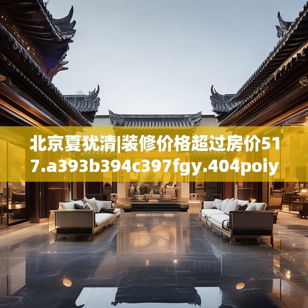 北京夏犹清|装修价格超过房价517.a393b394c397fgy.404poiy