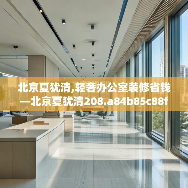 北京夏犹清,轻奢办公室装修省钱—北京夏犹清208.a84b85c88fgy.95sdA