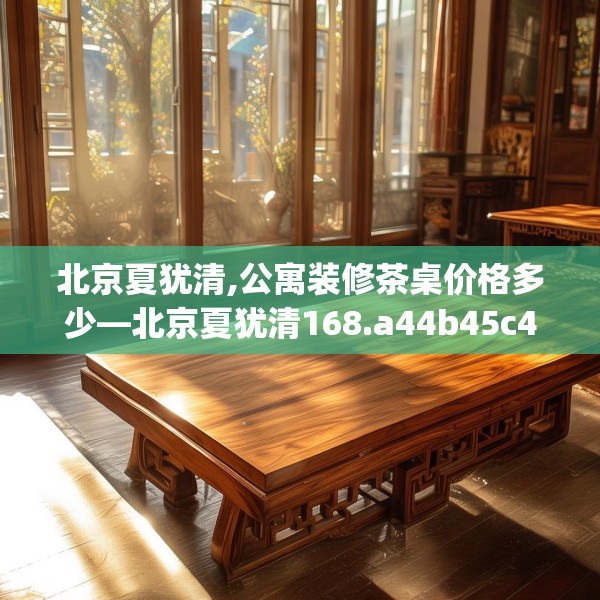 北京夏犹清,公寓装修茶桌价格多少—北京夏犹清168.a44b45c48fgy.55dsfds