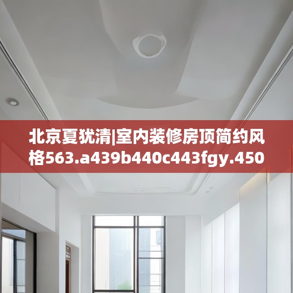 北京夏犹清|室内装修房顶简约风格563.a439b440c443fgy.450fds