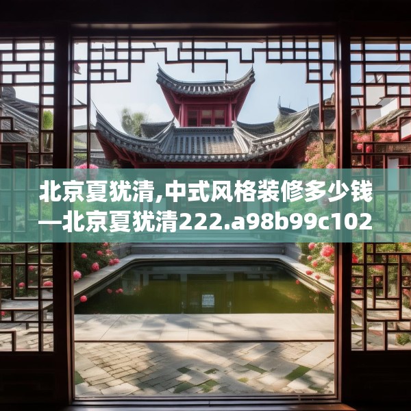 北京夏犹清,中式风格装修多少钱—北京夏犹清222.a98b99c102fgy.109dsfds