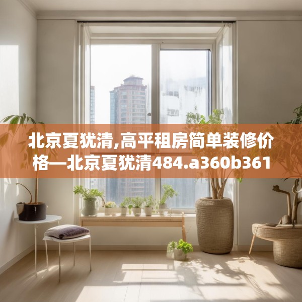 北京夏犹清,高平租房简单装修价格—北京夏犹清484.a360b361c364fgy.371dewqe