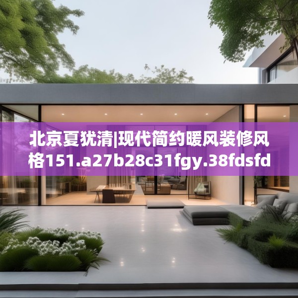 北京夏犹清|现代简约暖风装修风格151.a27b28c31fgy.38fdsfds