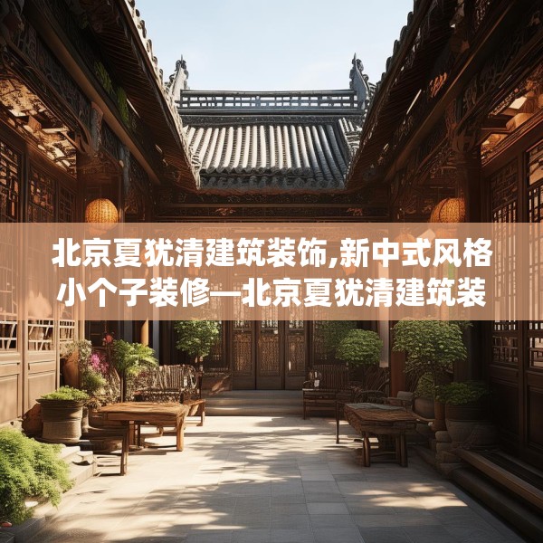 北京夏犹清建筑装饰,新中式风格小个子装修—北京夏犹清建筑装饰540.a416b417c420fgy.427nbn