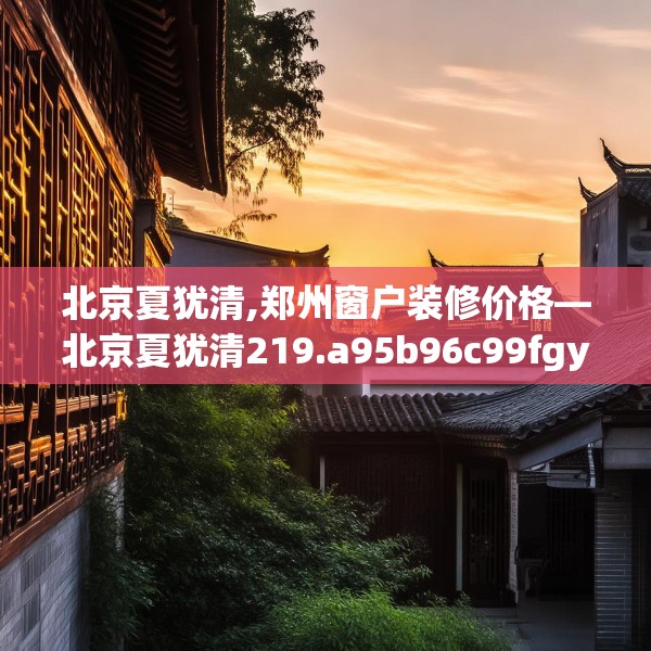 北京夏犹清,郑州窗户装修价格—北京夏犹清219.a95b96c99fgy.106uyk