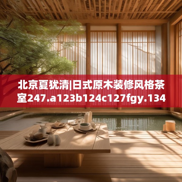 北京夏犹清|日式原木装修风格茶室247.a123b124c127fgy.134poiy