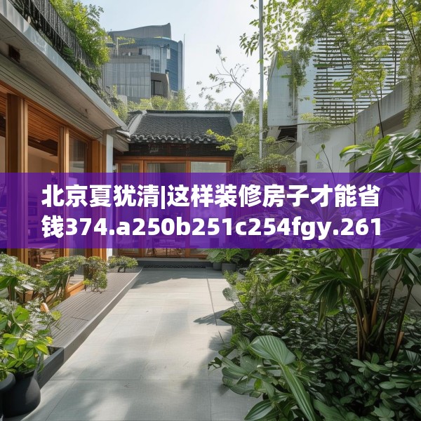 北京夏犹清|这样装修房子才能省钱374.a250b251c254fgy.261xczxv