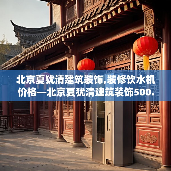 北京夏犹清建筑装饰,装修饮水机价格—北京夏犹清建筑装饰500.a376b377c380fgy.387xczxv
