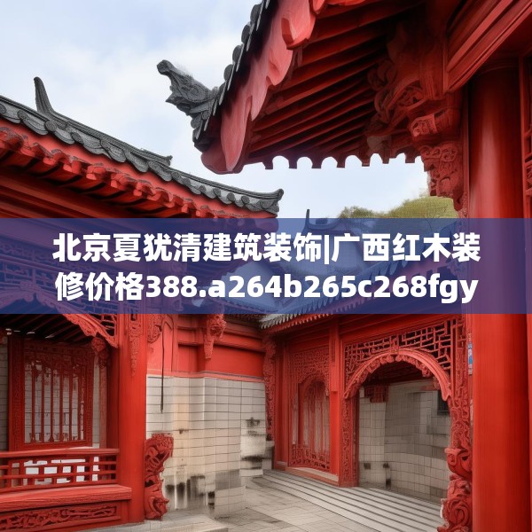 北京夏犹清建筑装饰|广西红木装修价格388.a264b265c268fgy.275sdA