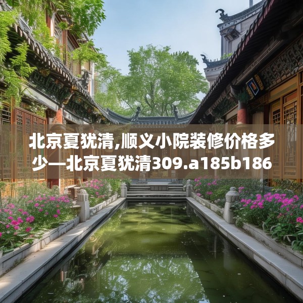 北京夏犹清,顺义小院装修价格多少—北京夏犹清309.a185b186c189fgy.196uyk