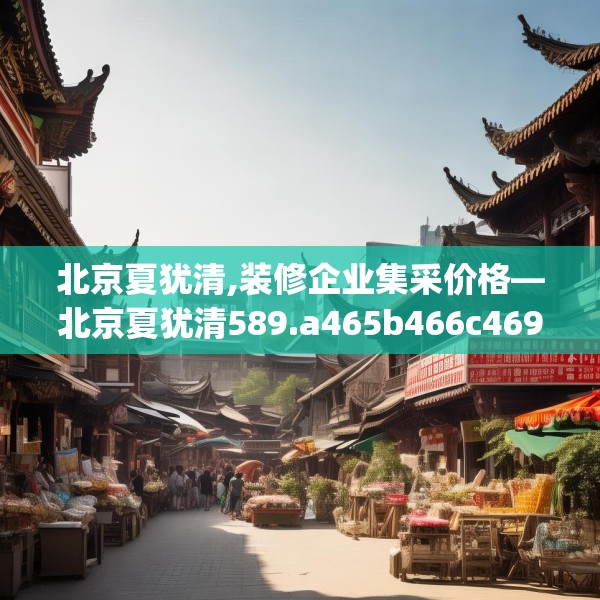 北京夏犹清,装修企业集采价格—北京夏犹清589.a465b466c469fgy.476poiy