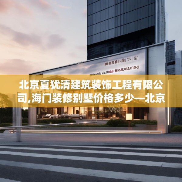 北京夏犹清建筑装饰工程有限公司,海门装修别墅价格多少—北京夏犹清建筑装饰工程有限公司412.a288b289c292fgy.299dewqe