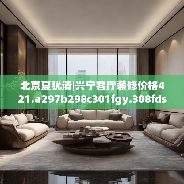 北京夏犹清|兴宁客厅装修价格421.a297b298c301fgy.308fdsfds