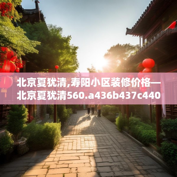 北京夏犹清,寿阳小区装修价格—北京夏犹清560.a436b437c440fgy.44776660