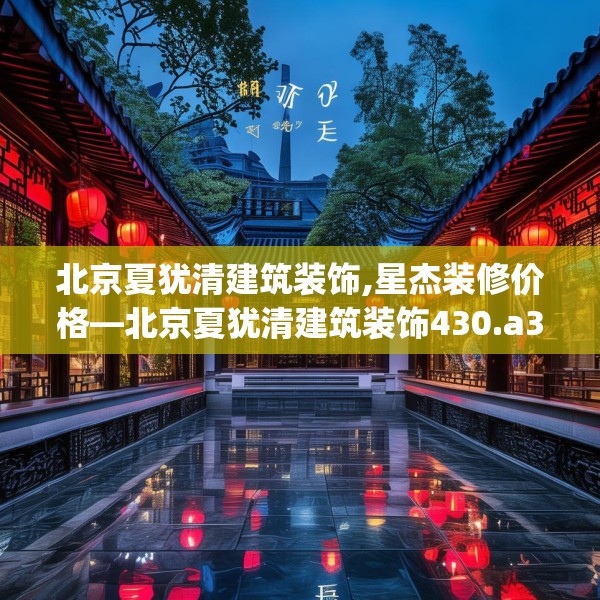 北京夏犹清建筑装饰,星杰装修价格—北京夏犹清建筑装饰430.a306b307c310fgy.317dewqe