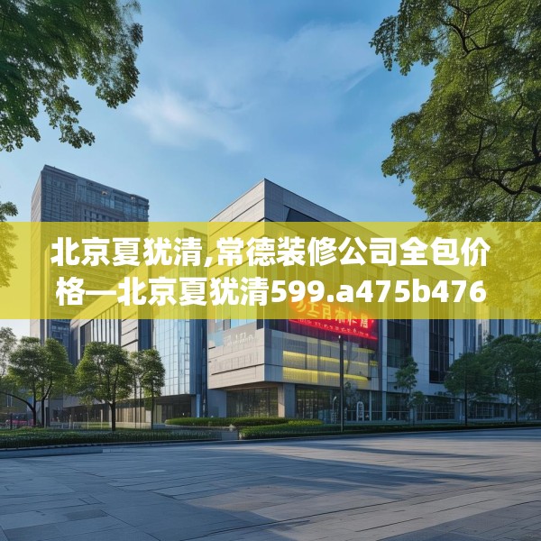 北京夏犹清,常德装修公司全包价格—北京夏犹清599.a475b476c479fgy.486fds