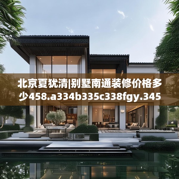北京夏犹清|别墅南通装修价格多少458.a334b335c338fgy.345wew