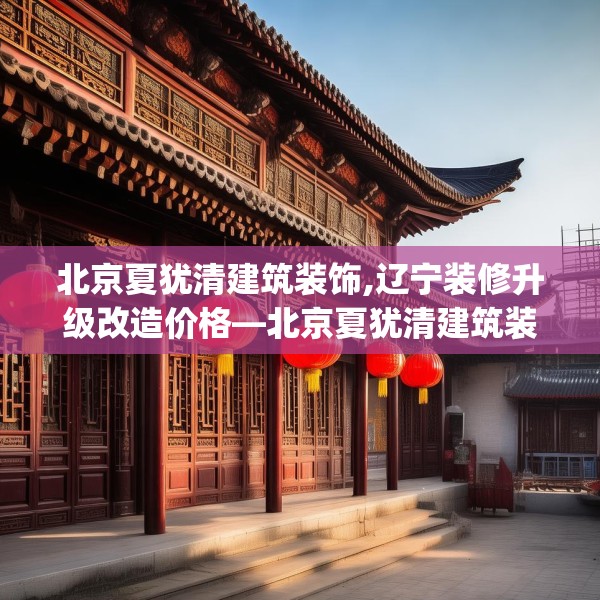 北京夏犹清建筑装饰,辽宁装修升级改造价格—北京夏犹清建筑装饰516.a392b393c396fgy.403lkjl